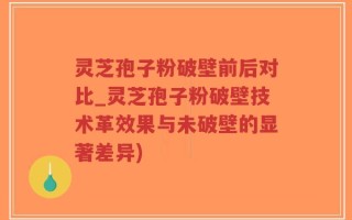 灵芝孢子粉破壁前后对比_灵芝孢子粉破壁技术革效果与未破壁的显著差异)