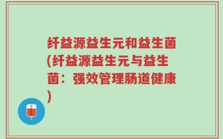 纤益源益生元和益生菌(纤益源益生元与益生菌：强效管理肠道健康)