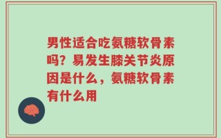 男性适合吃氨糖软骨素吗？易发生膝关节炎原因是什么，氨糖软骨素有什么用
