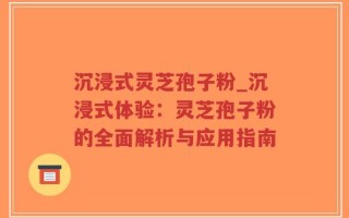 沉浸式灵芝孢子粉_沉浸式体验：灵芝孢子粉的全面解析与应用指南