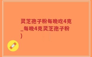 灵芝孢子粉每晚吃4克_每晚4克灵芝孢子粉)