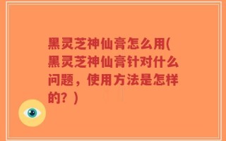 黑灵芝神仙膏怎么用(黑灵芝神仙膏针对什么问题，使用方法是怎样的？)