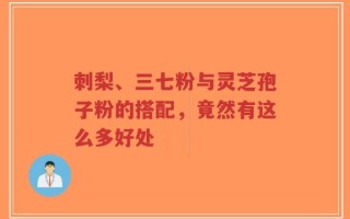 刺梨、三七粉与灵芝孢子粉的搭配，竟然有这么多好处