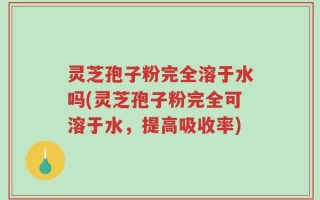 灵芝孢子粉完全溶于水吗(灵芝孢子粉完全可溶于水，提高吸收率)