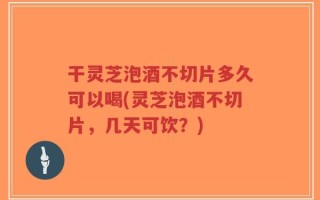 干灵芝泡酒不切片多久可以喝(灵芝泡酒不切片，几天可饮？)