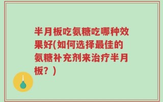 半月板吃氨糖吃哪种效果好(如何选择最佳的氨糖补充剂来治疗半月板？)