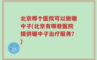 北京哪个医院可以做硼中子(北京有哪些医院提供硼中子治疗服务？)