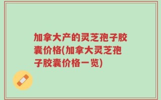 加拿大产的灵芝孢子胶囊价格(加拿大灵芝孢子胶囊价格一览)
