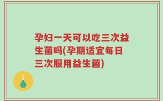 孕妇一天可以吃三次益生菌吗(孕期适宜每日三次服用益生菌)