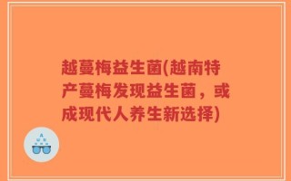 越蔓梅益生菌(越南特产蔓梅发现益生菌，或成现代人养生新选择)