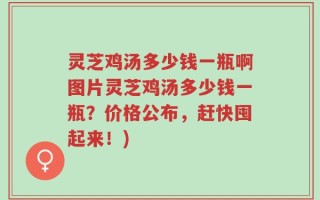 灵芝鸡汤多少钱一瓶啊图片灵芝鸡汤多少钱一瓶？价格公布，赶快囤起来！)