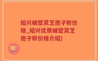 绍兴破壁灵芝孢子粉价格_绍兴优质破壁灵芝孢子粉价格介绍)