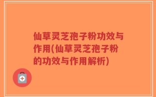 仙草灵芝孢子粉功效与作用(仙草灵芝孢子粉的功效与作用解析)