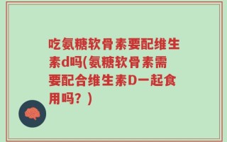 吃氨糖软骨素要配维生素d吗(氨糖软骨素需要配合维生素D一起食用吗？)