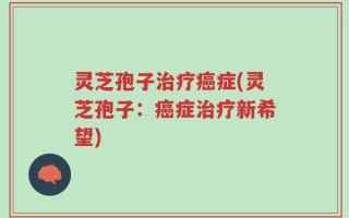 灵芝孢子治疗癌症(灵芝孢子：癌症治疗新希望)