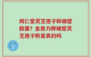 同仁堂灵芝孢子粉破壁胶囊？金奥力牌破壁灵芝孢子粉是真的吗