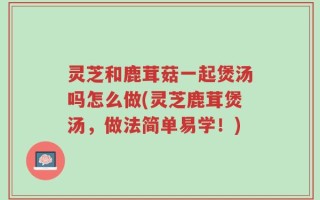 灵芝和鹿茸菇一起煲汤吗怎么做(灵芝鹿茸煲汤，做法简单易学！)