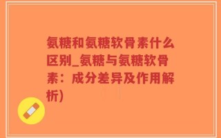 氨糖和氨糖软骨素什么区别_氨糖与氨糖软骨素：成分差异及作用解析)