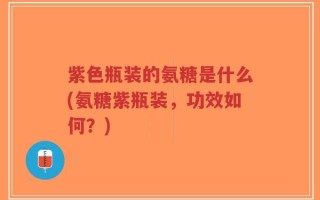 紫色瓶装的氨糖是什么(氨糖紫瓶装，功效如何？)