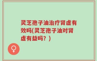 灵芝孢子油治疗肾虚有效吗(灵芝孢子油对肾虚有益吗？)