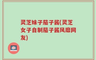 灵芝妹子茄子酱(灵芝女子自制茄子酱风靡网友)