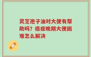 灵芝孢子油对大便有帮助吗？癌症晚期大便困难怎么解决