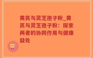 黄芪与灵芝孢子粉_黄芪与灵芝孢子粉：探索两者的协同作用与健康益处