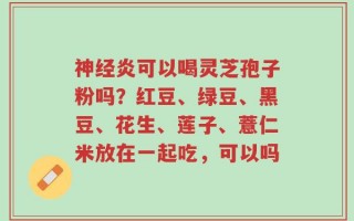 神经炎可以喝灵芝孢子粉吗？红豆、绿豆、黑豆、花生、莲子、薏仁米放在一起吃，可以吗