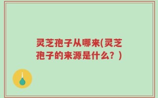 灵芝孢子从哪来(灵芝孢子的来源是什么？)