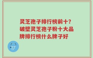灵芝孢子排行榜前十？破壁灵芝孢子粉十大品牌排行榜什么牌子好