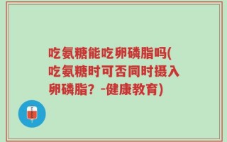 吃氨糖能吃卵磷脂吗(吃氨糖时可否同时摄入卵磷脂？-健康教育)
