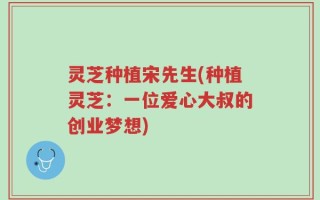 灵芝种植宋先生(种植灵芝：一位爱心大叔的创业梦想)