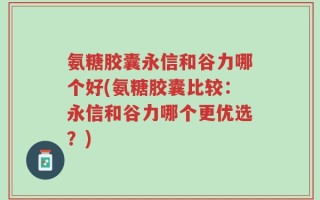 氨糖胶囊永信和谷力哪个好(氨糖胶囊比较：永信和谷力哪个更优选？)