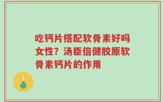 吃钙片搭配软骨素好吗女性？汤臣倍健胶原软骨素钙片的作用