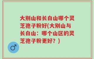 大别山和长白山哪个灵芝孢子粉好(大别山与长白山：哪个山区的灵芝孢子粉更好？)