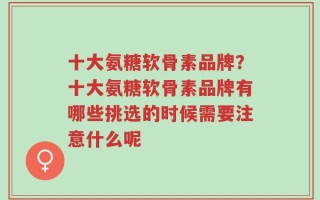 十大氨糖软骨素品牌？十大氨糖软骨素品牌有哪些挑选的时候需要注意什么呢