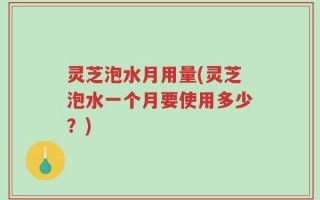 灵芝泡水月用量(灵芝泡水一个月要使用多少？)
