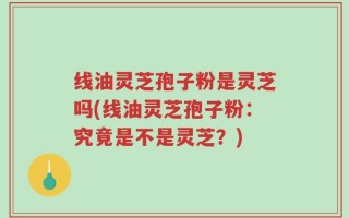 线油灵芝孢子粉是灵芝吗(线油灵芝孢子粉：究竟是不是灵芝？)