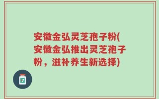 安徽金弘灵芝孢子粉(安徽金弘推出灵芝孢子粉，滋补养生新选择)