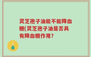 灵芝孢子油能不能降血糖(灵芝孢子油是否具有降血糖作用？