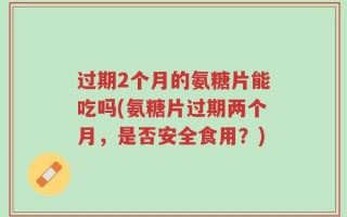过期2个月的氨糖片能吃吗(氨糖片过期两个月，是否安全食用？)