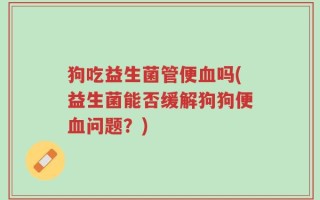 狗吃益生菌管便血吗(益生菌能否缓解狗狗便血问题？)
