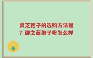 灵芝孢子的选购方法是？御之蓝孢子粉怎么样