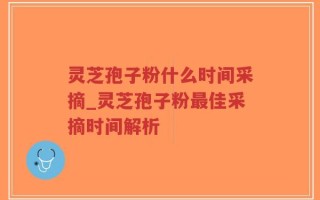 灵芝孢子粉什么时间采摘_灵芝孢子粉最佳采摘时间解析
