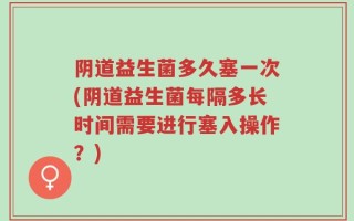 阴道益生菌多久塞一次(阴道益生菌每隔多长时间需要进行塞入操作？)
