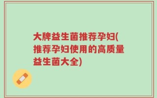大牌益生菌推荐孕妇(推荐孕妇使用的高质量益生菌大全)