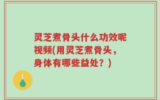 灵芝煮骨头什么功效呢视频(用灵芝煮骨头，身体有哪些益处？)