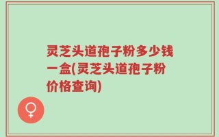 灵芝头道孢子粉多少钱一盒(灵芝头道孢子粉价格查询)