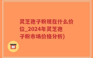 灵芝孢子粉现在什么价位_2024年灵芝孢子粉市场价格分析)