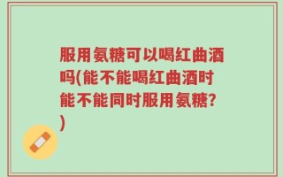 服用氨糖可以喝红曲酒吗(能不能喝红曲酒时能不能同时服用氨糖？)